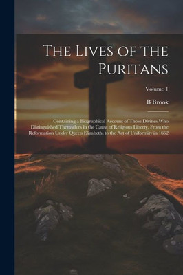 The Lives Of The Puritans: Containing A Biographical Account Of Those Divines Who Distinguished Themselves In The Cause Of Religious Liberty, From The ... To The Act Of Uniformity In 1662; Volume 1