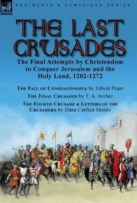 The Last Crusades: The Final Attempts By Christendom To Conquer Jerusalem And The Holy Land, 1202-1272-The Fall Of Constantinople By Edwin Pears, The ... Of The Crusaders By Dana Carlton Monro