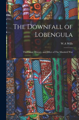 The Downfall Of Lobengula: The Cause, History, And Effect Of The Matabeli War