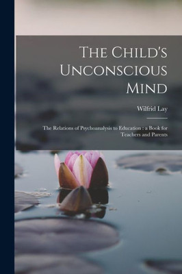 The Child's Unconscious Mind: The Relations Of Psychoanalysis To Education: A Book For Teachers And Parents