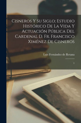 Cisneros Y Su Siglo; Estudio Histórico De La Vida Y Actuación Pública Del Cardenal D. Fr. Francisco Ximénez De Cisneros: 1 (Spanish Edition)