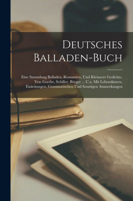 Deutsches Balladen-Buch: Eine Sammlung Balladen, Romanzen, Und Kleinerer Gedichte, Von Goethe, Schiller, Bürger ... U.A. Mit Lebenskizzen, Einleitungen, Grammatischen Und Sonstigen Ammerkungen