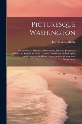 Picturesque Washington: Pen And Pencil Sketches Of Its Scenery, History, Traditions, Public And Social Life, With Graphic Descriptions Of The Capitol ... White House, And The Government Departments