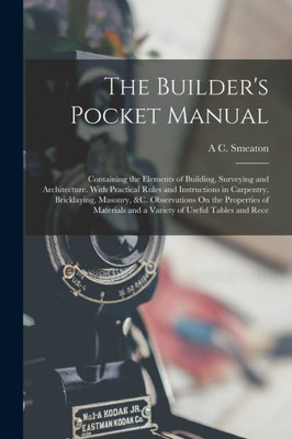 The Builder's Pocket Manual: Containing The Elements Of Building, Surveying And Architecture. With Practical Rules And Instructions In Carpentry, ... And A Variety Of Useful Tables And Rece