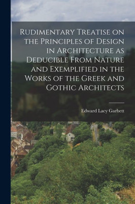 Rudimentary Treatise On The Principles Of Design In Architecture As Deducible From Nature And Exemplified In The Works Of The Greek And Gothic Architects