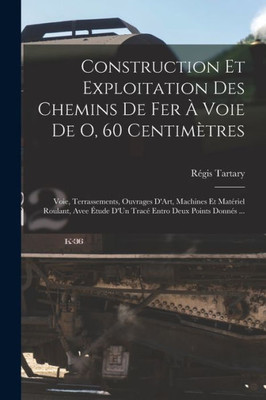 Construction Et Exploitation Des Chemins De Fer À Voie De O, 60 Centimètres: Voie, Terrassements, Ouvrages D'Art, Machines Et Matériel Roulant, Avee ... Entro Deux Points Donnés ... (French Edition)