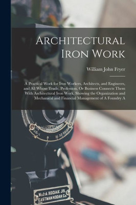 Architectural Iron Work: A Practical Work For Iron Workers, Architects, And Engineers, And All Whose Trade, Profession, Or Business Connects Them With ... And Financial Management Of A Foundry A