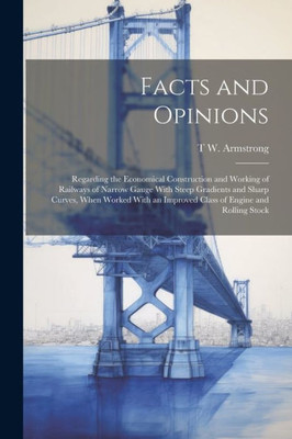 Facts And Opinions: Regarding The Economical Construction And Working Of Railways Of Narrow Gauge With Steep Gradients And Sharp Curves, When Worked With An Improved Class Of Engine And Rolling Stock