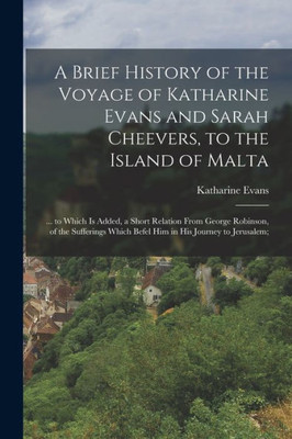 A Brief History Of The Voyage Of Katharine Evans And Sarah Cheevers, To The Island Of Malta: ... To Which Is Added, A Short Relation From George ... Which Befel Him In His Journey To Jerusalem;