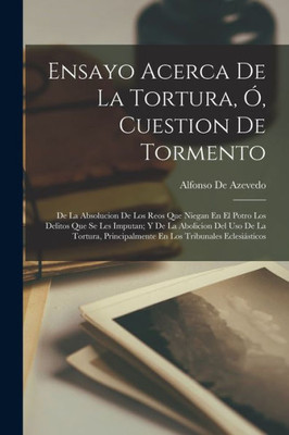 Ensayo Acerca De La Tortura, Ó, Cuestion De Tormento: De La Absolucion De Los Reos Que Niegan En El Potro Los Delitos Que Se Les Imputan; Y De La ... Tribunales Eclesiásticos (Spanish Edition)