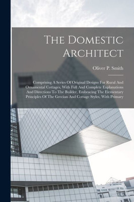 The Domestic Architect: Comprising A Series Of Original Designs For Rural And Ornamental Cottages, With Full And Complete Explanations And Directions ... The Grecian And Cottage Styles, With Primary