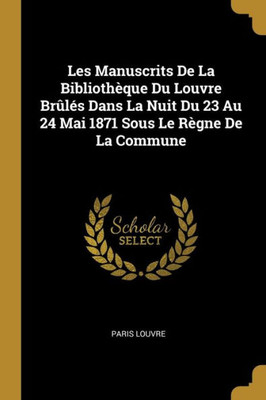 Les Manuscrits De La Bibliothèque Du Louvre Brûlés Dans La Nuit Du 23 Au 24 Mai 1871 Sous Le Règne De La Commune (French Edition)
