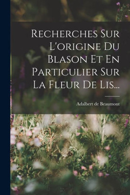 Recherches Sur L'Origine Du Blason Et En Particulier Sur La Fleur De Lis... (French Edition)