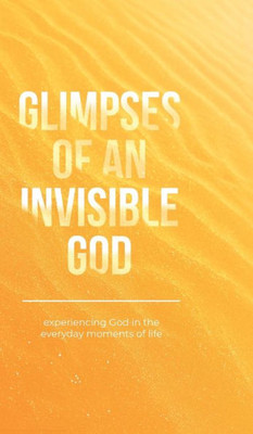 Glimpses Of An Invisible God: Experiencing God In The Everyday Moments Of Life
