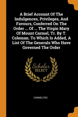 A Brief Account Of The Indulgences, Privileges, And Favours, Conferred On The Order ... Of ... The Virgin Mary Of Mount Carmel, Tr. By T. Coleman. To ... Of The Generals Who Have Governed The Order