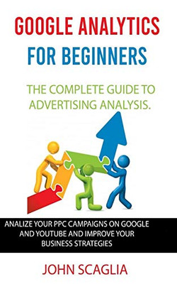 Google Analytics for Beginners: the complete guide to Advertising Analysis: Analize Your PPC Campaigns on Google and Youtube and Improve Your Business Strategies