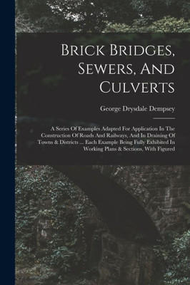 Brick Bridges, Sewers, And Culverts: A Series Of Examples Adapted For Application In The Construction Of Roads And Railways, And In Draining Of Towns ... In Working Plans & Sections, With Figured