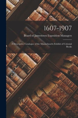 1607-1907: A Descriptive Catalogue Of The Massachusetts Exhibit Of Colonial Books