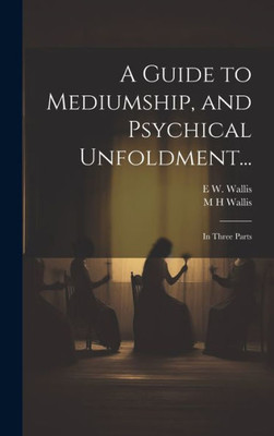 A Guide To Mediumship, And Psychical Unfoldment...: In Three Parts