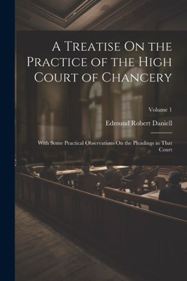 A Treatise On The Practice Of The High Court Of Chancery: With Some Practical Observations On The Pleadings In That Court; Volume 1