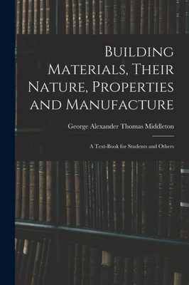 Building Materials, Their Nature, Properties And Manufacture: A Text-Book For Students And Others