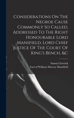 Considerations On The Negroe Cause Commonly So Called, Addressed To The Right Honourable Lord Mansfield, Lord Chief Justice Of The Court Of King's Bench, &C