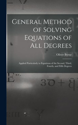 General Method Of Solving Equations Of All Degrees: Applied Particularly To Equations Of The Second, Third, Fourth, And Fifth Degrees
