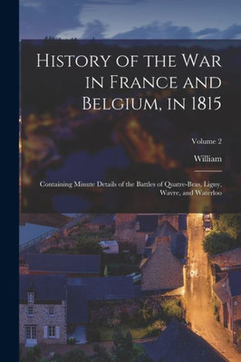 History Of The War In France And Belgium, In 1815: Containing Minute Details Of The Battles Of Quatre-Bras, Ligny, Wavre, And Waterloo; Volume 2