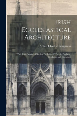 Irish Ecclesiastical Architecture: With Some Notice Of Similar Or Related Work In England, Scotland, And Elsewhere
