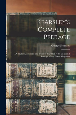 Kearsley's Complete Peerage: Of England, Scotland And Ireland; Together With An Extinct Peerage Of The Three Kingdoms