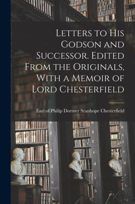 Letters To His Godson And Successor. Edited From The Originals, With A Memoir Of Lord Chesterfield