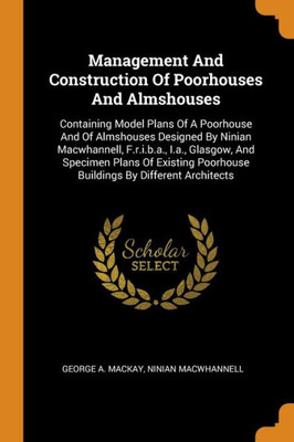 Management And Construction Of Poorhouses And Almshouses: Containing Model Plans Of A Poorhouse And Of Almshouses Designed By Ninian Macwhannell, ... Poorhouse Buildings By Different Architects