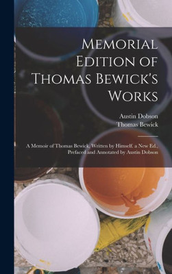 Memorial Edition Of Thomas Bewick's Works: A Memoir Of Thomas Bewick, Written By Himself. A New Ed., Prefaced And Annotated By Austin Dobson