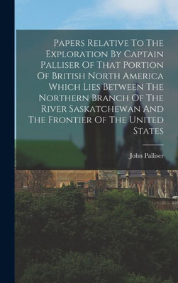 Papers Relative To The Exploration By Captain Palliser Of That Portion Of British North America Which Lies Between The Northern Branch Of The River Saskatchewan And The Frontier Of The United States