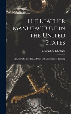 The Leather Manufacture In The United States; A Dissertation On The Methods And Economies Of Tanning
