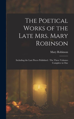 The Poetical Works Of The Late Mrs. Mary Robinson: Including The Last Pieces Published: The Three Volumes Complete In One