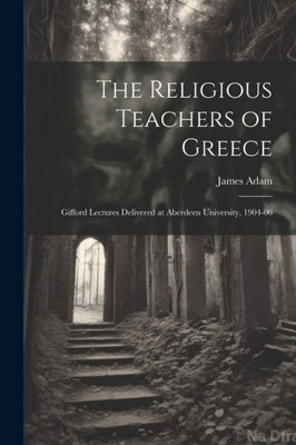 The Religious Teachers Of Greece: Gifford Lectures Delivered At Aberdeen University, 1904-06