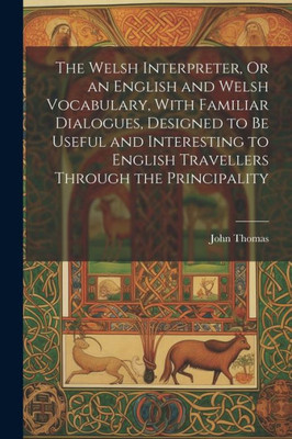 The Welsh Interpreter, Or An English And Welsh Vocabulary, With Familiar Dialogues, Designed To Be Useful And Interesting To English Travellers Through The Principality