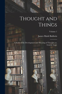 Thought And Things: A Study Of The Development And Meaning Of Thought; Or, Genetic Logic; Volume 1