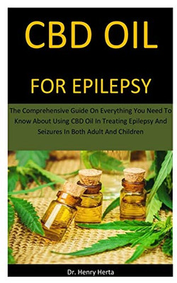 Cbd Oil For Epilepsy: The Comprehensive Guide On Everything You Need To Know About Using CBD Oil In Treating Epilepsy And Seizures In Both Adult And Children