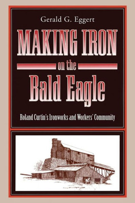 Making Iron On The Bald Eagle: Roland CurtinS Ironworks And Workers Community (Keystone Books)