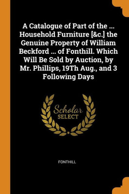 A Catalogue Of Part Of The ... Household Furniture [&C.] The Genuine Property Of William Beckford ... Of Fonthill. Which Will Be Sold By Auction, By Mr. Phillips, 19Th Aug., And 3 Following Days