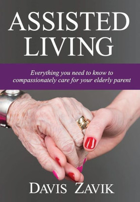 Assisted Living: Everything You Need To Know To Compassionately Care For Your Elderly Parent