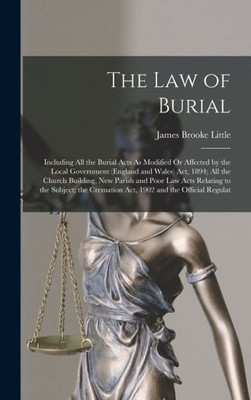 The Law Of Burial: Including All The Burial Acts As Modified Or Affected By The Local Government (England And Wales) Act, 1894; All The Church ... Cremation Act, 1902 And The Official Regulat