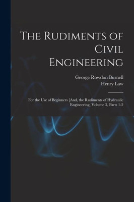 The Rudiments Of Civil Engineering: For The Use Of Beginners [And, The Rudiments Of Hydraulic Engineering, Volume 3, Parts 1-2