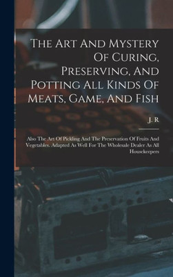 The Art And Mystery Of Curing, Preserving, And Potting All Kinds Of Meats, Game, And Fish: Also The Art Of Pickling And The Preservation Of Fruits And ... For The Wholesale Dealer As All Housekeepers