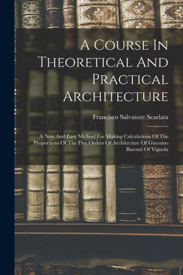 A Course In Theoretical And Practical Architecture: A New And Easy Method For Making Calculations Of The Proportions Of The Five Orders Of Architecture Of Giacomo Barozzi Of Vignola