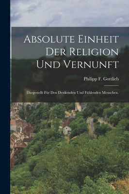 Absolute Einheit Der Religion Und Vernunft: Dargestellt Für Den Denkenden Und Fühlenden Menschen. (German Edition)