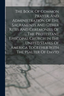 The Book Of Common Prayer, And Administration Of The Sacraments And Other Rites And Ceremonies Of ... The Protestant Episcopal Church In The United States Of America Together With The Psalter Of David