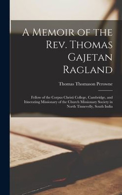 A Memoir Of The Rev. Thomas Gajetan Ragland: Fellow Of The Corpus Christi College, Cambridge, And Itinerating Missionary Of The Church Missionary Society In North Tinnevelly, South India